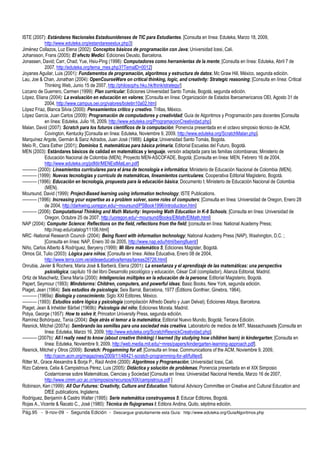 ISTE (2007): Estándares Nacionales Estadounidenses de TIC para Estudiantes. [Consulta en línea: Eduteka, Marzo 18, 2009, 
http://www.eduteka.org/estandaresestux.php3] 
Jiménez Collazos, Luz Elena (2002): Conceptos básicos de programación con Java; Universidad Icesi, Cali. 
Johansson, Frans (2005): El efecto Medici. Ediciones Deusto, Barcelona. 
Jonassen, David; Carr, Chad; Yue, Hsiu-Ping (1998): Computadores como herramientas de la mente; [Consulta en línea: Eduteka, Abril 7 de 
2007, http://eduteka.org/tema_mes.php3?TemaID=0012] 
Joyanes Aguilar, Luis (2001): Fundamentos de programación, algoritmos y estructura de datos; Mc Graw Hill, México, segunda edición. 
Lau, Joe  Chan, Jonathan (2004): OpenCourseWare on critical thinking, logic, and creativity: Strategic reasoning; [Consulta en línea: Critical 
Thinking Web, Junio 15 de 2007, http://philosophy.hku.hk/think/strategy/] 
Lizcano de Guerrero, Carmen (1999): Plan curricular; Ediciones Universidad Santo Tomás, Bogotá, segunda edición. 
López, Eliana (2004): La evaluación en educación en valores; [Consulta en línea: Organización de Estados Iberoamericanos OEI, Agosto 31 de 
2004, http://www.campus.oei.org/valores/boletin10a02.htm] 
López Fríaz, Blanca Silvia (2000): Pensamientos crítico y creativo. Trillas, México. 
López García, Juan Carlos (2009): Programación de computadores y creatividad; Guía de Algoritmos y Programación para docentes [Consulta 
en línea: Eduteka, Julio 16, 2009, http://www.eduteka.org/ProgramacionCreatividad.php]. 
Malan, David (2007): Scratch para los futuros científicos de la computación; Ponencia presentada en el octavo simposio técnico de ACM, 
Covington, Kentucky [Consulta en línea: Eduteka, Noviembre 9, 2009, http://www.eduteka.org/ScratchMalan.php]. 
Marquínez Argote, Germán  Sanz Adrados, Juan José (1988): Lógica; Universidad Santo Tomás, Bogota. 
Melo R., Clara Esther (2001); Dominios 5, matemáticas para básica primaria; Editorial Escuelas del Futuro, Bogotá. 
MEN (2003): Estándares básicos de calidad en matemáticas y lenguaje, versión adaptada para las familias colombianas; Ministerio de 
Educación Nacional de Colombia (MEN); Proyecto MEN-ASCOFADE, Bogotá; [Consulta en línea: MEN, Febrero 16 de 2004, 
http://www.eduteka.org/pdfdir/MENEstMatLen.pdf] 
---------- (2000): Lineamientos curriculares para el área de tecnología e informática; Ministerio de Educación Nacional de Colombia (MEN). 
---------- (1999): Nuevas tecnologías y currículo de matemáticas, lineamientos curriculares; Cooperativa Editorial Magisterio, Bogotá. 
---------- (1996): Educación en tecnología, propuesta para la educación básica; Documento I; Ministerio de Educación Nacional de Colombia 
(MEN). 
Moursund, David (1999): Project-Based learning using information technology; ISTE Publications. 
---------- (1996): Increasing your expertise as a problem solver, some roles of computers; [Consulta en línea: Universidad de Oregon, Enero 28 
de 2004, http://darkwing.uoregon.edu/~moursund/PSBook1996/introduction.htm] 
---------- (2006): Computational Thinking and Math Maturity: Improving Math Education in K-8 Schools; [Consulta en línea: Universidad de 
Oregon, Octubre 25 de 2007, http://uoregon.edu/~moursund/Books/ElMath/ElMath.html] 
NAP (2004): Computer Science: Reflections on the field, reflections from the field; [consulta en línea: National Academy Press; 
http://nap.edu/catalog/11106.html] 
NRC -National Research Council- (2004): Being fluent with information technology; National Academy Press (NAP), Washington, D.C. ; 
[Consulta en línea: NAP, Enero 30 de 2005, http://www.nap.edu/html/beingfluent/] 
Niño, Carlos Alberto  Rodríguez, Beryeny (1999): Mi libro matemático 5; Ediciones Magíster, Bogotá. 
Olmos Gil, Tulio (2003): Lógica para niños; [Consulta en línea: Aldea Educativa, Enero 08 de 2004, 
http://www.terra.com.ve/aldeaeducativa/temas/tareas28726.html] 
Onrubia, Javier  Rochera, Maria José  Barberà, Elena (2001): La enseñanza y el aprendizaje de las matemáticas: una perspectiva 
psicológica; capítulo 19 del libro Desarrollo psicológico y educación, César Coll (compilador), Alianza Editorial, Madrid. 
Ortiz de Maschwitz, Elena María (2000): Inteligencias múltiples en la educación de la persona; Editorial Magisterio, Bogotá. 
Papert, Seymour (1993): Mindstorms: Children, computers, and powerful ideas; Basic Books, New York, segunda edición. 
Piaget, Jean (1964): Seis estudios de psicología; Seix Barral, Barcelona, 1977 (Éditions Gonthier, Ginebra, 1964). 
---------- (1969a): Biología y conocimiento; Siglo XXI Editores, México. 
---------- (1993): Estudios sobre lógica y psicología (compilación Alfredo Deaño y Juan Delval); Ediciones Altaya, Barcelona. 
Piaget, Jean  Inhelder Bärbel (1969b): Psicología del niño; Ediciones Morata, Madrid. 
Polya, George (1957): How to solve it; Princeton University Press, segunda edición. 
Ramírez Bohórquez, Tania (2004): Deje atrás el temor a la matemática; Editorial Nuevo Mundo, Bogotá; Tercera Edición. 
Resnick, Mitchel (2007a): Sembrando las semillas para una sociedad más creativa. Laboratorio de medios de MIT, Massachussets [Consulta en 
línea: Eduteka, Marzo 16, 2009, http://www.eduteka.org/ScratchResnickCreatividad.php]. 
---------- (2007b): All I really need to know (about creative thinking) I learned (by studying how children learn) in kindergarten; [Consulta en 
línea: Eduteka, Noviembre 9, 2009, http://web.media.mit.edu/~mres/papers/kindergarten-learning-approach.pdf]. 
Resnick, Mitchel y Otros (2009): Scratch: Progamming for all; [Consulta en línea: Communications of the ACM, Noviembre 9, 2009, 
http://cacm.acm.org/magazines/2009/11/48421-scratch-programming-for-all/fulltext]. 
Ritter M., Grace Alexandra  Borja P., Raúl André (2000): Algoritmos y Programación; Universidad Icesi, Cali. 
Rizo Cabrera, Celia  Campistrous Pérez, Luis (2005): Didáctica y solución de problemas; Ponencia presentada en el XIX Simposio 
Costarricense sobre Matemáticas, Ciencias y Sociedad [Consulta en línea: Universidad Nacional Heredia, Marzo 16 de 2007, 
http://www.cimm.ucr.ac.cr/simposios/recursos/XIX/campistrous.pdf ] 
Robinson, Ken (1999): All Our Futures: Creativity, Culture and Education. National Advisory Committee on Creative and Cultural Education and 
DfEE publications, Inglaterra. 
Rodríguez, Benjamín  Castro Walter (1995): Serie matemática construyamos 5; Educar Editores, Bogotá. 
Rojas A., Vicente  Ñacato C., José (1980): Técnica de flujogramas I; Editora Andina, Quito, séptima edición. 
Pág.95 - 9-nov-09 - Segunda Edición - Descargue gratuitamente esta Guía: http://www.eduteka.org/GuiaAlgoritmos.php 
 