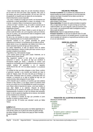 Pág.56 - 9-nov-09 - Segunda Edición - Descargue gratuitamente esta Guía: http://www.eduteka.org/GuiaAlgoritmos.php
- Quiero recompensarte, amigo mío, por este maravilloso obsequio,
que de tanto me sirvió para aliviar viejas angustias. Pide, pues, lo
que desees, para que yo pueda demostrar, una vez más, como soy
de agradecido con aquellos que son dignos de una recompensa.
Ante tal ofrecimiento, el joven respondió:
- Voy, pues, a aceptar por el juego que inventé, una recompensa que
corresponda a vuestra generosidad; no deseo, sin embargo, ni oro,
ni tierras, ni palacios. Deseo mi recompensa en granos de trigo.
-¿Granos de trigo? –exclamó el rey, sin ocultar la sorpresa que le
causara semejante propuesta-. ¿Cómo podré pagarte con tan
insignificante moneda?
-Nada más simple -aclaró Sessa-. Dadme un grano de trigo por la
primera casilla del tablero, dos por la segunda, cuatro por la tercera,
ocho por la cuarta, y así sucesivamente hasta la sexagésima cuarta
y última casilla del tablero.
No sólo el rey, sino también los visires y venerables bracmanes, se
rieron estrepitosamente al oír la extraña solicitud del joven.
Insensato -exclamó el rey-. ¿Dónde aprendiste tan grande
indiferencia por la fortuna? La recompensa que me pides es ridícula.
Mando llamar el rey a los algebristas más hábiles de la Corte y les
ordenó calculasen la porción de trigo que Sessa pretendía.
Los sabios matemáticos, al cabo de algunas horas de realizar
cálculos dispendiosos, volvieron al salón para hacer conocer al rey el
resultado completo de sus cálculos.
Preguntóles el rey, interrumpiendo el juego:
-¿Con cuantos granos de trigo podré cumplir, finalmente, con la
promesa hecha al joven Sessa?
-Rey magnánimo -declaró el más sabio de los geómetras-:
calculamos el número de granos de trigo que constituirá la
recompensa elegida por Sessa, y obtuvimos un número cuya
magnitud es inconcebible para la imaginación humana (el número en
cuestión contiene 20 guarismos y es el siguiente:
18.446.744.073.709. 551. 615. Se obtiene restando 1 a la potencia
64 de 2).
-La cantidad de trigo que debe entregarse a Lahur Sessa -continúo
el geómetra- equivale a una montaña que teniendo por base la
ciudad de Taligana, fuese 100 veces más alta que el Himalaya. La
India entera, sembrados todos sus campos, y destruidas todas sus
ciudades, no produciría en un siglo la cantidad de trigo que, por
vuestra promesa, debe entregarse al joven Sessa.
¿Cómo describir aquí la sorpresa y el asombro que esas palabras
causaron al Rey Ladava y a sus dignos visires? El soberano hindú
se veía, por primera vez, en la imposibilidad de cumplir una promesa.
Lahur Sessa -refiere la leyenda de la época-, como buen súbdito, no
quiso dejar afligido a su soberano. Después de declarar
públicamente que se desdecía del pedido que formulara, se dirigió
respetuosamente al monarca y le dijo: los hombres más precavidos,
eluden no sólo la apariencia engañosa de los números, sino también
la falsa modestia de los ambiciosos.
El rey, olvidando la montaña de trigo que prometiera al joven
bracmán, lo nombró su primer ministro.
(Tomado del libro “El hombre que calculaba” escrito por Malba
Tahan)
EJEMPLO 3-12
Elaborar un procedimiento para ayudar a los hábiles algebristas de la
corte del Rey Ladava con el cálculo del número de granos de trigo
que deben entregar a Lahur Sessa como pago por haber inventado
el juego de ajedrez.
R/.
ANÁLISIS DEL PROBLEMA
Formular el problema: Es un problema de multiplicaciones de
factores iguales que pueden expresarse en forma de potencias;
además, para llegar al resultado final se deben acumular los
resultados parciales.
Resultados esperados: El número de granos que el Rey Ladava
debe entregar a Lahur Sessa.
Datos disponibles: El número de cuadros del tablero de ajedrez
(64) y la regla dada por Sessa: “un grano de trigo por la primera
casilla del tablero, dos por la segunda, cuatro por la tercera, ocho
por la cuarta, y así sucesivamente hasta la sexagésima cuarta y
última casilla del tablero”.
Restricciones: Aplicar la regla planteada por Sessa.
Procesos necesarios: Un ciclo que se repita 64 veces. En cada
iteración se debe acumular en una variable (granos), su propio valor
más el resultado de 2 elevado a un exponente que aumenta su valor
en uno con cada iteración.
DISEÑO DEL ALGORITMO
TRADUCCIÓN DEL ALGORITMO EN MICROMUNDOS
Utilizando el comando repite:
para ajedrez
bnombres
da "exponente 1
da "granos 0
repite 64
[
da "granos :granos + potencia 2 :exponente
da "exponente :exponente + 1
muestra nombres
]
 