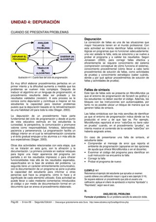 Pág.69 - 9-nov-09 - Segunda Edición - Descargue gratuitamente esta Guía: http://www.eduteka.org/GuiaAlgoritmos.php
UNIDAD 4: DEPURACIÓN
CUANDO SE PRESENTAN PROBLEMAS
Ilustración 4-1: Cuarta fase del ciclo de programación.
Es muy difícil elaborar procedimientos perfectos en un
primer intento y la dificultad aumenta a medida que los
problemas se vuelven más complejos. Después de
traducir el algoritmo en un lenguaje de programación, el
procedimiento resultante debe ser probado y los
resultados validados (revisión). A este proceso se le
conoce como depuración y contribuye a mejorar en los
estudiantes la capacidad para resolver problemas
puesto que la depuración basada en la retroalimentación
es una habilidad útil para toda la vida (Stager, 2003).
La depuración de un procedimiento hace parte
fundamental del ciclo de programación y desde el punto
de vista educativo estimula en los estudiantes la
curiosidad, la perspectiva, la comunicación y promueve
valores como responsabilidad, fortaleza, laboriosidad,
paciencia y perseverancia. La programación facilita un
diálogo interior en el cual la retroalimentación constante
y el éxito gradual empujan a los alumnos a ir más allá de
sus expectativas (Stager, 2003).
Otras dos actividades relacionadas con esta etapa, que
no se tratarán en esta guía, son la afinación y la
documentación. La primera consiste en realizar retoques
para lograr una mejor apariencia del programa (en
pantalla o en los resultados impresos) o para ofrecer
funcionalidades más allá de los resultados esperados,
especificados en la fase de análisis del problema. La
segunda tiene un carácter eminentemente comunicativo,
con la documentación de un programa se pone a prueba
la capacidad del estudiante para informar a otras
personas qué hace su programa, cómo lo hace y el
significado de cada elemento utilizado. Esta actividad se
puede llevar a cabo mediante comentarios introducidos
al código o por medio de documentación formal en un
documento que se anexa al procedimiento elaborado.
Depuración
La corrección de fallas es una de las situaciones que
mayor frecuencia tienen en el mundo profesional. Con
esta actividad se intenta identificar fallas sintácticas o
lógicas en programas que no funcionan adecuadamente;
una vez aislada la falla, esta se soluciona y se vuelve a
probar el programa y a validar los resultados. Según
Jonassen (2003), para corregir fallas efectiva y
eficientemente se requiere conocimiento del sistema
(comprensión conceptual de cómo funciona el sistema),
conocimiento procedimental (cómo llevar a cabo tanto
procedimientos de solución de fallas, como actividades
de prueba) y conocimiento estratégico (saber cuándo,
dónde y por qué aplicar procedimientos de solución de
fallas y actividades de prueba).
Fallas de sintaxis
Este tipo de fallas solo se presenta en MicroMundos ya
que el entorno de programación de Scratch es gráfico y
los estudiantes no deben escribir el código. Además, los
bloques con las instrucciones son autoencajables, por
tanto no es posible ubicar un bloque de manera que se
generen fallas de sintaxis.
Las fallas sintácticas son las más sencillas de identificar
ya que el entorno de programación indica dónde se ha
producido el error y de que tipo es. Por ejemplo,
MicroMundos reportará el error “valorDos no tiene valor
en prueba” cuando, en el procedimiento “prueba”, se
intenta mostrar el contenido de la variable “valorDos” sin
haberla asignado antes.
En caso de presentarse una falla de sintaxis, el
estudiante debe:
• Comprender el mensaje de error que reporta el
ambiente de programación (apoyarse en las opciones
de ayuda que ofrece MicroMundos o en el docente).
• Examinar el código del programa para identificar en
cuál instrucción se encuentra la falla
• Corregir la falla
• Probar el programa de nuevo
EJEMPLO 4-1
Retomemos el ejemplo del estudiante que aprueba un examen
cuando obtiene una calificación mayor o igual a seis (ejemplo 3-14).
Se requiere elaborar un procedimiento que pida al usuario una
calificación, aplique el criterio de aprobación e imprima “Aprobado” o
“Reprobado”, según sea el caso.
R/.
ANÁLISIS DEL PROBLEMA
Formular el problema: Es un problema sencillo de selección doble.
 