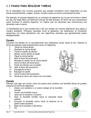 1.1 PASOS PARA REALIZAR TAREAS
En la naturaleza hay muchos procesos que puedes considerar como Algoritmos ya que
tienen procedimientos y reglas. Incluso, muchas veces no somos conscientes de ellos.

Por ejemplo, el proceso digestivo es un concepto de algoritmo con el que convivimos a diario
sin que nos haga falta una definición precisa de este proceso. El hecho de que conozcamos
cómo funciona el sistema digestivo, no implica que los alimentos que consumimos nos
alimenten más o menos.

La familiaridad de lo que sucede día a día nos impide ver muchos algoritmos que pasan a
nuestro alrededor. Procesos naturales como la gestación, las estaciones, la circulación
sanguínea, los ciclos planetarios, etc, son algoritmos naturales que generalmente pasan
desapercibidos.

Ejemplo
Lavarnos los dientes es un procedimiento que realizamos varias veces al día. Veamos la
forma de expresar este procedimiento como un Algoritmo:
   1.    Tomar la crema dental
   2.    Destapar la crema dental
   3.    Tomar el cepillo de dientes
   4.    Aplicar crema dental al cepillo
   5.    Tapar la crema dental
   6.    Abrir la llave del lavamanos
   7.    Remojar el cepillo con la crema dental
   8.    Cerrar la llave del lavamanos
   9.    Frotar los dientes con el cepillo
   10. Abrir la llave del lavamanos
   11. Enjuagarse la boca
   12. Enjuagar el cepillo
   13. Cerrar la llave del lavamanos
   14. Secarse la cara y las manos con una toalla

Ejemplo
Veamos que algo tan común como los pasos para cambiar una bombilla (foco) se pueden
expresar en forma de Algoritmo:
   1.    Ubicar una escalera o un banco debajo de la bombilla
         fundida
   2.    Tomar una bombilla nueva
   3.    Subir por la escalera o al banco
   4.    Girar la bombilla fundida hacia la izquierda hasta
         soltarla
   5.    Enroscar la bombilla nueva hacia la derecha en el
         plafón hasta apretarla
   6.    Bajar de la escalera o del banco
   7.    Fin
Pág. 10   -   Tercera Edición (3.02)   -   http://www.eduteka.org/ScratchCuadernoTrabajo1.php
 