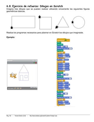 6.8. Ejercicio de refuerzo: Dibujos en Scratch
Imagina tres dibujos que se puedan realizar utilizando únicamente las siguientes figuras
geométricas básicas.




Realiza los programas necesarios para plasmar en Scratch los dibujos que imaginaste.

Ejemplo:




Pág. 102   -   Tercera Edición (3.02)   -   http://www.eduteka.org/ScratchCuadernoTrabajo1.php
 