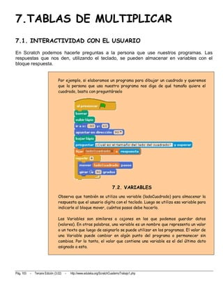7.TABLAS DE MULTIPLICAR
7.1. INTERACTIVIDAD CON EL USUARIO
En Scratch podemos hacerle preguntas a la persona que use nuestros programas. Las
respuestas que nos den, utilizando el teclado, se pueden almacenar en variables con el
bloque respuesta.


                                  Por ejemplo, si elaboramos un programa para dibujar un cuadrado y queremos
                                  que la persona que usa nuestro programa nos diga de qué tamaño quiere el
                                  cuadrado, basta con preguntárselo




                                                                            7.2. VARIABLES
                                  Observa que también se utiliza una variable (ladoCuadrado) para almacenar la
                                  respuesta que el usuario digita con el teclado. Luego se utiliza esa variable para
                                  indicarle al bloque mover, cuántos pasos debe hacerlo.

                                  Las Variables son similares a cajones en los que podemos guardar datos
                                  (valores). En otras palabras, una variable es un nombre que representa un valor
                                  o un texto que luego de asignarlo se puede utilizar en los programas. El valor de
                                  una Variable puede cambiar en algún punto del programa o permanecer sin
                                  cambios. Por lo tanto, el valor que contiene una variable es el del último dato
                                  asignado a esta.




Pág. 103   -   Tercera Edición (3.02)   -   http://www.eduteka.org/ScratchCuadernoTrabajo1.php
 
