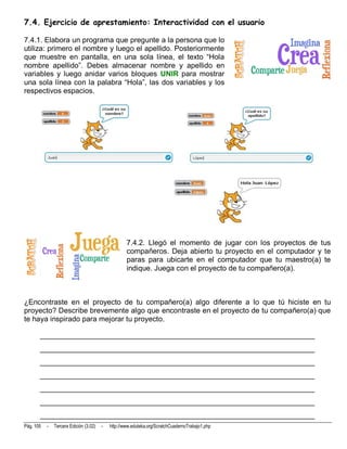 7.4. Ejercicio de aprestamiento: Interactividad con el usuario

7.4.1. Elabora un programa que pregunte a la persona que lo
utiliza: primero el nombre y luego el apellido. Posteriormente
que muestre en pantalla, en una sola línea, el texto “Hola
nombre apellido”. Debes almacenar nombre y apellido en
variables y luego anidar varios bloques UNIR para mostrar
una sola línea con la palabra “Hola”, las dos variables y los
respectivos espacios.




                                                    7.4.2. Llegó el momento de jugar con los proyectos de tus
                                                    compañeros. Deja abierto tu proyecto en el computador y te
                                                    paras para ubicarte en el computador que tu maestro(a) te
                                                    indique. Juega con el proyecto de tu compañero(a).



¿Encontraste en el proyecto de tu compañero(a) algo diferente a lo que tú hiciste en tu
proyecto? Describe brevemente algo que encontraste en el proyecto de tu compañero(a) que
te haya inspirado para mejorar tu proyecto.

       __________________________________________________________________________
       __________________________________________________________________________
       __________________________________________________________________________
       __________________________________________________________________________
       __________________________________________________________________________
       __________________________________________________________________________
       __________________________________________________________________________
Pág. 105   -   Tercera Edición (3.02)   -   http://www.eduteka.org/ScratchCuadernoTrabajo1.php
 