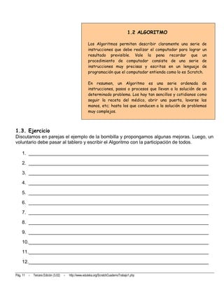 1.2 ALGORITMO

                                                         Los Algoritmos permiten describir claramente una serie de
                                                         instrucciones que debe realizar el computador para lograr un
                                                         resultado previsible. Vale la pena recordar que un
                                                         procedimiento de computador consiste de una serie de
                                                         instrucciones muy precisas y escritas en un lenguaje de
                                                         programación que el computador entienda como lo es Scratch.

                                                         En resumen, un Algoritmo es una serie ordenada de
                                                         instrucciones, pasos o procesos que llevan a la solución de un
                                                         determinado problema. Los hay tan sencillos y cotidianos como
                                                         seguir la receta del médico, abrir una puerta, lavarse las
                                                         manos, etc; hasta los que conducen a la solución de problemas
                                                         muy complejos.



1.3. Ejercicio
Discutamos en parejas el ejemplo de la bombilla y propongamos algunas mejoras. Luego, un
voluntario debe pasar al tablero y escribir el Algoritmo con la participación de todos.

    1. ____________________________________________________________________

    2. ____________________________________________________________________

    3. ____________________________________________________________________

    4. ____________________________________________________________________

    5. ____________________________________________________________________

    6. ____________________________________________________________________

    7. ____________________________________________________________________

    8. ____________________________________________________________________

    9. ____________________________________________________________________

    10.____________________________________________________________________

    11.____________________________________________________________________

    12.____________________________________________________________________

Pág. 11   -   Tercera Edición (3.02)   -   http://www.eduteka.org/ScratchCuadernoTrabajo1.php
 