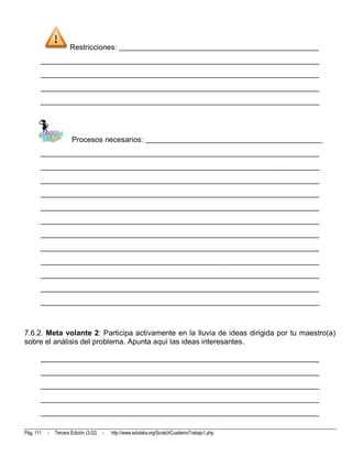 Restricciones: _____________________________________________________
       __________________________________________________________________________
       __________________________________________________________________________
       __________________________________________________________________________
       __________________________________________________________________________




                       Procesos necesarios: _______________________________________________
       __________________________________________________________________________
       __________________________________________________________________________
       __________________________________________________________________________
       __________________________________________________________________________
       __________________________________________________________________________
       __________________________________________________________________________
       __________________________________________________________________________
       __________________________________________________________________________
       __________________________________________________________________________
       __________________________________________________________________________
       __________________________________________________________________________
       __________________________________________________________________________



7.6.2. Meta volante 2: Participa activamente en la lluvia de ideas dirigida por tu maestro(a)
sobre el análisis del problema. Apunta aquí las ideas interesantes.

       __________________________________________________________________________
       __________________________________________________________________________
       __________________________________________________________________________
       __________________________________________________________________________
       __________________________________________________________________________

Pág. 111   -   Tercera Edición (3.02)   -   http://www.eduteka.org/ScratchCuadernoTrabajo1.php
 