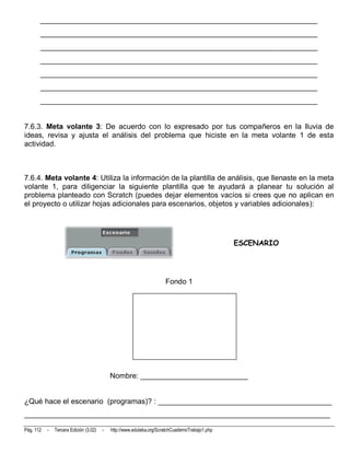 __________________________________________________________________________
       __________________________________________________________________________
       __________________________________________________________________________
       __________________________________________________________________________
       __________________________________________________________________________
       __________________________________________________________________________
       __________________________________________________________________________


7.6.3. Meta volante 3: De acuerdo con lo expresado por tus compañeros en la lluvia de
ideas, revisa y ajusta el análisis del problema que hiciste en la meta volante 1 de esta
actividad.



7.6.4. Meta volante 4: Utiliza la información de la plantilla de análisis, que llenaste en la meta
volante 1, para diligenciar la siguiente plantilla que te ayudará a planear tu solución al
problema planteado con Scratch (puedes dejar elementos vacíos si crees que no aplican en
el proyecto o utilizar hojas adicionales para escenarios, objetos y variables adicionales):




                                                                                                 ESCENARIO




                                                                      Fondo 1




                                            Nombre: __________________________


¿Qué hace el escenario (programas)? : __________________________________________
__________________________________________________________________________

Pág. 112   -   Tercera Edición (3.02)   -   http://www.eduteka.org/ScratchCuadernoTrabajo1.php
 
