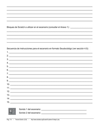 __________________________________________________________________________
__________________________________________________________________________
__________________________________________________________________________
__________________________________________________________________________
__________________________________________________________________________


Bloques de Scratch a utilizar en el escenario (consultar el Anexo 1) : ___________________
__________________________________________________________________________
__________________________________________________________________________
__________________________________________________________________________
__________________________________________________________________________


Secuencia de instrucciones para el escenario en formato Seudocódigo (ver sección 4.5):
1. ________________________________________________________________________
2. ________________________________________________________________________
3. ________________________________________________________________________
4. ________________________________________________________________________
5. ________________________________________________________________________
6. ________________________________________________________________________
7. ________________________________________________________________________
8. ________________________________________________________________________
9. ________________________________________________________________________
10. _______________________________________________________________________
11. _______________________________________________________________________
12. _______________________________________________________________________
13. _______________________________________________________________________
14. _______________________________________________________________________
15. _______________________________________________________________________


                      Sonido 1 del escenario: _______________________________________
                      Sonido 2 del escenario: _______________________________________


Pág. 113   -   Tercera Edición (3.02)   -   http://www.eduteka.org/ScratchCuadernoTrabajo1.php
 