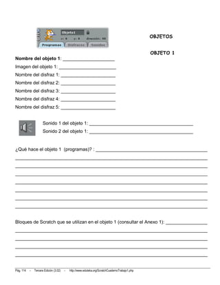OBJETOS


                                                                                                 OBJETO 1
Nombre del objeto 1: ____________________
Imagen del objeto 1: ______________________
Nombre del disfraz 1: _____________________
Nombre del disfraz 2: _____________________
Nombre del disfraz 3: _____________________
Nombre del disfraz 4: _____________________
Nombre del disfraz 5: _____________________


                      Sonido 1 del objeto 1: ________________________________________
                      Sonido 2 del objeto 1: ________________________________________


¿Qué hace el objeto 1 (programas)? : ___________________________________________
__________________________________________________________________________
__________________________________________________________________________
__________________________________________________________________________
__________________________________________________________________________
__________________________________________________________________________
__________________________________________________________________________
__________________________________________________________________________


Bloques de Scratch que se utilizan en el objeto 1 (consultar el Anexo 1): ________________
__________________________________________________________________________
__________________________________________________________________________
__________________________________________________________________________
__________________________________________________________________________


Pág. 114   -   Tercera Edición (3.02)   -   http://www.eduteka.org/ScratchCuadernoTrabajo1.php
 