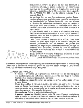 calculamos el número de granos de trigo que constituirá la
                                                   recompensa elegida por Sessa, y obtuvimos un número cuya
                                                   magnitud es inconcebible para la imaginación humana (el
                                                   número en cuestión contiene 20 guarismos y es el siguiente:
                                                   18.446.744.073.709. 551. 615. Se obtiene restando 1 a la
                                                   potencia 64 de 2).
                                                   -La cantidad de trigo que debe entregarse a Lahur Sessa -
                                                   continúo el geómetra- equivale a una montaña que teniendo
                                                   por base la ciudad de Taligana, fuese 100 veces más alta que
                                                   el Himalaya. La India entera, sembrados todos sus campos, y
                                                   destruidas todas sus ciudades, no produciría en un siglo la
                                                   cantidad de trigo que, por vuestra promesa, debe entregarse al
                                                   joven Sessa.
                                                   ¿Cómo describir aquí la sorpresa y el asombro que esas
                                                   palabras causaron al Rey Ladava y a sus dignos visires? El
                                                   soberano hindú se veía, por primera vez, en la imposibilidad
                                                   de cumplir una promesa.
                                                   Lahur Sessa -refiere la leyenda de la época-, como buen
                                                   súbdito, no quiso dejar afligido a su soberano. Después de
                                                   declarar públicamente que se desdecía del pedido que
                                                   formulara, se dirigió respetuosamente al monarca y le dijo: los
                                                   hombres más precavidos, eluden no sólo la apariencia
                                                    engañosa de los números, sino también la falsa modestia de
                                                    los ambiciosos.
                                                    El rey, olvidando la montaña de trigo que prometiera al joven
                                                    bracmán, lo nombró su primer ministro”.
                                                                  (Tomado del libro “El hombre que calculaba” escrito por Malba Tahan)



Elaboremos un programa en Scratch para ayudar a los hábiles algebristas de la corte del Rey
Ladava con el cálculo del número de granos de trigo que deben entregar a Lahur Sessa
como pago por haber inventado el juego de ajedrez.

           ANÁLISIS DEL PROBLEMA
               Formular el problema: Es un problema de multiplicaciones de factores iguales
               que pueden expresarse en forma de potencias; además, para llegar al resultado
               final se deben acumular los resultados parciales.
               Resultados esperados: El número de granos que el Rey Ladava debe entregar
               a Lahur Sessa.
               Datos disponibles: El número de cuadros del tablero de ajedrez (64) y la regla
               dada por Sessa: “un grano de trigo por la primera casilla del tablero, dos por la
               segunda, cuatro por la tercera, ocho por la cuarta, y así sucesivamente hasta la
               sexagésima cuarta y última casilla del tablero”.
               Restricciones: Aplicar la regla planteada por Sessa.
               Procesos necesarios: Un ciclo que se repita 64 veces. En cada repetición se
               debe acumular en una variable (granos), su propio valor más el resultado de 2
               elevado a un exponente que aumenta su valor en uno con cada repetición.

Pág. 123   -   Tercera Edición (3.02)   -   http://www.eduteka.org/ScratchCuadernoTrabajo1.php
 