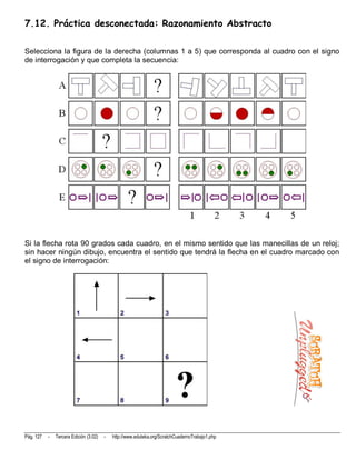 7.12. Práctica desconectada: Razonamiento Abstracto

Selecciona la figura de la derecha (columnas 1 a 5) que corresponda al cuadro con el signo
de interrogación y que completa la secuencia:




Si la flecha rota 90 grados cada cuadro, en el mismo sentido que las manecillas de un reloj;
sin hacer ningún dibujo, encuentra el sentido que tendrá la flecha en el cuadro marcado con
el signo de interrogación:




Pág. 127   -   Tercera Edición (3.02)   -   http://www.eduteka.org/ScratchCuadernoTrabajo1.php
 
