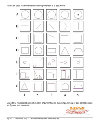 Marca en cada fila el elemento que no pertenece a la secuencia




Cuando tu maestro(a) abra el debate, argumenta ante tus compañeros por qué seleccionaste
las figuras que marcaste.




Pág. 128   -   Tercera Edición (3.02)   -   http://www.eduteka.org/ScratchCuadernoTrabajo1.php
 