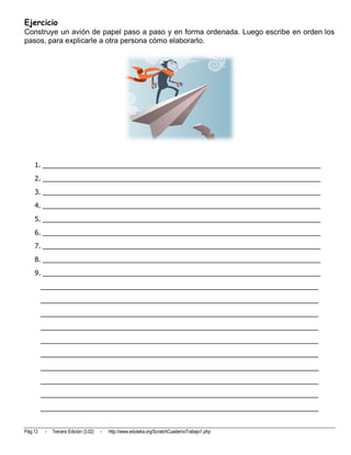 Ejercicio
Construye un avión de papel paso a paso y en forma ordenada. Luego escribe en orden los
pasos, para explicarle a otra persona cómo elaborarlo.




    1. __________________________________________________________________________
    2. __________________________________________________________________________
    3. __________________________________________________________________________
    4. __________________________________________________________________________
    5. __________________________________________________________________________
    6. __________________________________________________________________________
    7. __________________________________________________________________________
    8. __________________________________________________________________________
    9. __________________________________________________________________________
         __________________________________________________________________________
         __________________________________________________________________________
         __________________________________________________________________________
         __________________________________________________________________________
         __________________________________________________________________________
         __________________________________________________________________________
         __________________________________________________________________________
         __________________________________________________________________________
         __________________________________________________________________________
         __________________________________________________________________________


Pág.13    -   Tercera Edición (3.02)   -   http://www.eduteka.org/ScratchCuadernoTrabajo1.php
 