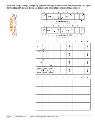 Sin hacer ningún dibujo, imagina y describe las figuras que van en las posiciones con signo
de interrogación. Luego, dibuja las secuencias completas en la cuadricula inferior:




Pág. 130   -   Tercera Edición (3.02)   -   http://www.eduteka.org/ScratchCuadernoTrabajo1.php
 