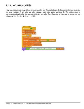 7.13. ACUMULADORES
Hay una estructura muy útil en programación: los Acumuladores. Estos consisten en guardar
en una variable A el valor de ella misma, más otro valor variable B. Se utiliza para ir
incrementando el valor de una variable en un valor fijo. Calcular el valor de la suma de los
números: 1 + 2 + 3 + 4 +5 + … + 100.




Pág. 131   -   Tercera Edición (3.02)   -   http://www.eduteka.org/ScratchCuadernoTrabajo1.php
 