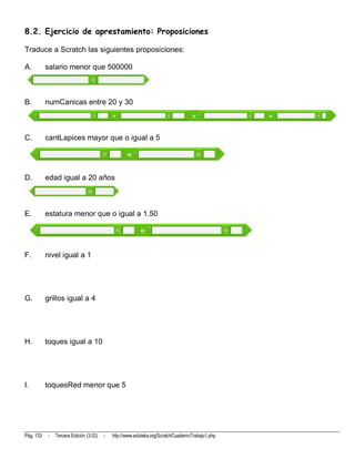 8.2. Ejercicio de aprestamiento: Proposiciones

Traduce a Scratch las siguientes proposiciones:

A.         salario menor que 500000



B.         numCanicas entre 20 y 30



C.         cantLapices mayor que o igual a 5




D.         edad igual a 20 años



E.         estatura menor que o igual a 1.50




F.         nivel igual a 1




G.         grillos igual a 4




H.         toques igual a 10




I.         toquesRed menor que 5




Pág. 133   -   Tercera Edición (3.02)   -   http://www.eduteka.org/ScratchCuadernoTrabajo1.php
 