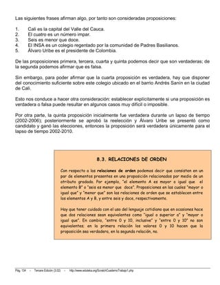 Las siguientes frases afirman algo, por tanto son consideradas proposiciones:

1.         Cali es la capital del Valle del Cauca.
2.         El cuatro es un número impar.
3.         Seis es menor que doce.
4.         El INSA es un colegio regentado por la comunidad de Padres Basilianos.
5.         Álvaro Uribe es el presidente de Colombia.

De las proposiciones primera, tercera, cuarta y quinta podemos decir que son verdaderas; de
la segunda podemos afirmar que es falsa.

Sin embargo, para poder afirmar que la cuarta proposición es verdadera, hay que disponer
del conocimiento suficiente sobre este colegio ubicado en el barrio Andrés Sanín en la ciudad
de Cali.

Esto nos conduce a hacer otra consideración: establecer explícitamente si una proposición es
verdadera o falsa puede resultar en algunos casos muy difícil o imposible.

Por otra parte, la quinta proposición inicialmente fue verdadera durante un lapso de tiempo
(2002-2006); posteriormente se aprobó la reelección y Álvaro Uribe se presentó como
candidato y ganó las elecciones, entonces la proposición será verdadera únicamente para el
lapso de tiempo 2002-2010.




                                                                  8.3. RELACIONES DE ORDEN

                                        Con respecto a las relaciones de orden podemos decir que consisten en un
                                        par de elementos presentes en una proposición relacionados por medio de un
                                        atributo gradado. Por ejemplo, “el elemento A es mayor o igual que el
                                        elemento B” o “seis es menor que doce”. Proposiciones en las cuales “mayor o
                                        igual que” y “menor que” son las relaciones de orden que se establecen entre
                                        los elementos A y B, y entre seis y doce, respectivamente.

                                        Hay que tener cuidado con el uso del lenguaje cotidiano que en ocasiones hace
                                        que dos relaciones sean equivalentes como “igual o superior a” y “mayor o
                                        igual que”. En cambio, “entre 0 y 10, inclusive” y “entre 0 y 10” no son
                                        equivalentes; en la primera relación los valores 0 y 10 hacen que la
                                        proposición sea verdadera, en la segunda relación, no.




Pág. 134   -   Tercera Edición (3.02)    -   http://www.eduteka.org/ScratchCuadernoTrabajo1.php
 