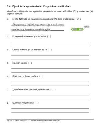 8.4. Ejercicio de aprestamiento: Proposiciones calificables

Identificar cuál(es) de las siguientes proposiciones son calificables (C) y cuáles no (N).
Explicar por qué :

a.          El año 1200 aC. es más reciente que el año 970 de la era Cristiana (                   C   )

            Esta proposición es calificable porque el año –1200 se puede comparar
           con el año 970 y determinar si es verdadera o falsa._________

b.          El jugo de lulo tiene muy buen sabor (                             )

       __________________________________________________________________________
       __________________________________________________________________________

c.          La nota máxima en un examen es 10 (                                 )

       __________________________________________________________________________
       __________________________________________________________________________

d.          Esteban es alto (                 )

       __________________________________________________________________________
       __________________________________________________________________________

e.          Ojalá que no llueva mañana (                          )

       __________________________________________________________________________
       __________________________________________________________________________

f.          ¿Podría decirme, por favor, qué hora es? (                                 )

       __________________________________________________________________________
       __________________________________________________________________________

g.          Cuatro es mayor que 2 (                      )

       __________________________________________________________________________
       __________________________________________________________________________



Pág. 135     -   Tercera Edición (3.02)   -   http://www.eduteka.org/ScratchCuadernoTrabajo1.php
 