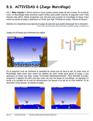 8.6. ACTIVIDAD 6 (Juego Murciélago)
8.6.1. Meta volante 1: Ahora vamos a crear nuestro propio juego de dos niveles. En el primer
nivel, un Murciélago debe comerse cuatro Grillos para poder avanzar al segundo nivel. Para
hacerlo más difícil, debes programar una red para que cuando el murciélago la toque cinco
veces se pierda el juego y aparezca un fondo que diga “Perdiste el Juego, Intenta de Nuevo”.

Solicita a tu maestro(a) que ejecute el juego de ejemplo que puede descargar de la dirección:
                                                          http://www.eduteka.org/Scratch/Actividad6_juegoMurcielago_compilado.exe



Juega con él hasta que entiendas las reglas.




En el segundo nivel se mantiene la cantidad de veces que se toca la red. En este nivel, el
Murciélago debe tocar diez veces los objetos de color verde para ganar el juego y que
aparezca un fondo que diga “Juego Terminado Satisfactoriamente”. Para dificultar el juego,
programa 3 objetos de color rojo que cada vez que los toque el murciélago, se agregue un
punto a la variable en la cual se almacenaron los toques a la red en el nivel anterior. Si se
acumulan cinco toques, se pierde el juego.




Pág. 137   -   Tercera Edición (3.02)   -   http://www.eduteka.org/ScratchCuadernoTrabajo1.php
 