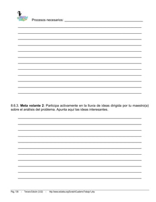Procesos necesarios: _______________________________________________
       __________________________________________________________________________
       __________________________________________________________________________
       __________________________________________________________________________
       __________________________________________________________________________
       __________________________________________________________________________
       __________________________________________________________________________
       __________________________________________________________________________
       __________________________________________________________________________
       __________________________________________________________________________
       __________________________________________________________________________
       __________________________________________________________________________
       __________________________________________________________________________



8.6.3. Meta volante 2: Participa activamente en la lluvia de ideas dirigida por tu maestro(a)
sobre el análisis del problema. Apunta aquí las ideas interesantes.

       __________________________________________________________________________
       __________________________________________________________________________
       __________________________________________________________________________
       __________________________________________________________________________
       __________________________________________________________________________
       __________________________________________________________________________
       __________________________________________________________________________
       __________________________________________________________________________
       __________________________________________________________________________
       __________________________________________________________________________
       __________________________________________________________________________



Pág. 139   -   Tercera Edición (3.02)   -   http://www.eduteka.org/ScratchCuadernoTrabajo1.php
 