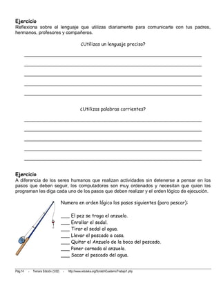 Ejercicio
Reflexiona sobre el lenguaje que utilizas diariamente para comunicarte con tus padres,
hermanos, profesores y compañeros.

                                                    ¿Utilizas un lenguaje preciso?

         ____________________________________________________________________

         ____________________________________________________________________

         ____________________________________________________________________

         ____________________________________________________________________

         ____________________________________________________________________


                                                    ¿Utilizas palabras corrientes?

         ____________________________________________________________________

         ____________________________________________________________________

         ____________________________________________________________________

         ____________________________________________________________________

         ____________________________________________________________________


Ejercicio
A diferencia de los seres humanos que realizan actividades sin detenerse a pensar en los
pasos que deben seguir, los computadores son muy ordenados y necesitan que quien los
programan les diga cada uno de los pasos que deben realizar y el orden lógico de ejecución.

                                       Numera en orden lógico los pasos siguientes (para pescar):

                                       ___ El pez se traga el anzuelo.
                                       ___ Enrollar el sedal.
                                       ___ Tirar el sedal al agua.
                                       ___ Llevar el pescado a casa.
                                       ___ Quitar el Anzuelo de la boca del pescado.
                                       ___ Poner carnada al anzuelo.
                                       ___ Sacar el pescado del agua.


Pág.14    -   Tercera Edición (3.02)   -   http://www.eduteka.org/ScratchCuadernoTrabajo1.php
 