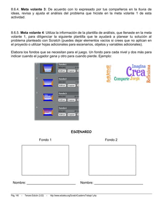 8.6.4. Meta volante 3: De acuerdo con lo expresado por tus compañeros en la lluvia de
ideas, revisa y ajusta el análisis del problema que hiciste en la meta volante 1 de esta
actividad.



8.6.5. Meta volante 4: Utiliza la información de la plantilla de análisis, que llenaste en la meta
volante 1, para diligenciar la siguiente plantilla que te ayudará a planear tu solución al
problema planteado con Scratch (puedes dejar elementos vacíos si crees que no aplican en
el proyecto o utilizar hojas adicionales para escenarios, objetos y variables adicionales).

Elabora los fondos que se necesitan para el juego. Un fondo para cada nivel y dos más para
indicar cuando el jugador gana y otro para cuando pierde. Ejemplo:




                                                                  ESCENARIO

                               Fondo 1                                                           Fondo 2




 Nombre: __________________________                                         Nombre: __________________________


Pág. 140   -   Tercera Edición (3.02)   -   http://www.eduteka.org/ScratchCuadernoTrabajo1.php
 