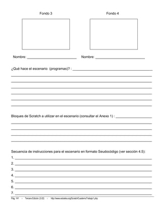 Fondo 3                                                           Fondo 4




 Nombre: __________________________                                         Nombre: __________________________


¿Qué hace el escenario (programas)? : __________________________________________
__________________________________________________________________________
__________________________________________________________________________
__________________________________________________________________________
__________________________________________________________________________
__________________________________________________________________________
__________________________________________________________________________


Bloques de Scratch a utilizar en el escenario (consultar el Anexo 1) : ___________________
__________________________________________________________________________
__________________________________________________________________________
__________________________________________________________________________
__________________________________________________________________________


Secuencia de instrucciones para el escenario en formato Seudocódigo (ver sección 4.5):
1. ________________________________________________________________________
2. ________________________________________________________________________
3. ________________________________________________________________________
4. ________________________________________________________________________
5. ________________________________________________________________________
6. ________________________________________________________________________
7. ________________________________________________________________________
Pág. 141   -   Tercera Edición (3.02)   -   http://www.eduteka.org/ScratchCuadernoTrabajo1.php
 