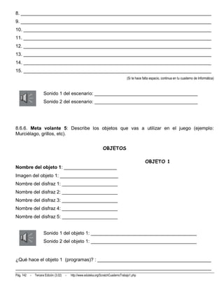 8. ________________________________________________________________________
9. ________________________________________________________________________
10. _______________________________________________________________________
11. _______________________________________________________________________
12. _______________________________________________________________________
13. _______________________________________________________________________
14. _______________________________________________________________________
15. _______________________________________________________________________
                                                                                       (Si te hace falta espacio, continua en tu cuaderno de Informática)



                      Sonido 1 del escenario: _______________________________________
                      Sonido 2 del escenario: _______________________________________




8.6.6. Meta volante 5: Describe los objetos que vas a utilizar en el juego (ejemplo:
Murciélago, grillos, etc).


                                                                    OBJETOS

                                                                                                    OBJETO 1
Nombre del objeto 1: ____________________
Imagen del objeto 1: ______________________
Nombre del disfraz 1: _____________________
Nombre del disfraz 2: _____________________
Nombre del disfraz 3: _____________________
Nombre del disfraz 4: _____________________
Nombre del disfraz 5: _____________________


                      Sonido 1 del objeto 1: ________________________________________
                      Sonido 2 del objeto 1: ________________________________________


¿Qué hace el objeto 1 (programas)? : ___________________________________________
__________________________________________________________________________
Pág. 142   -   Tercera Edición (3.02)   -   http://www.eduteka.org/ScratchCuadernoTrabajo1.php
 