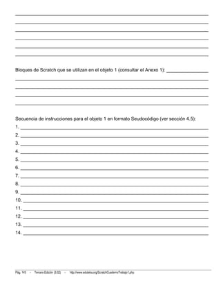 __________________________________________________________________________
__________________________________________________________________________
__________________________________________________________________________
__________________________________________________________________________
__________________________________________________________________________
__________________________________________________________________________


Bloques de Scratch que se utilizan en el objeto 1 (consultar el Anexo 1): ________________
__________________________________________________________________________
__________________________________________________________________________
__________________________________________________________________________
__________________________________________________________________________


Secuencia de instrucciones para el objeto 1 en formato Seudocódigo (ver sección 4.5):
1. ________________________________________________________________________
2. ________________________________________________________________________
3. ________________________________________________________________________
4. ________________________________________________________________________
5. ________________________________________________________________________
6. ________________________________________________________________________
7. ________________________________________________________________________
8. ________________________________________________________________________
9. ________________________________________________________________________
10. _______________________________________________________________________
11. _______________________________________________________________________
12. _______________________________________________________________________
13. _______________________________________________________________________
14. _______________________________________________________________________




Pág. 143   -   Tercera Edición (3.02)   -   http://www.eduteka.org/ScratchCuadernoTrabajo1.php
 