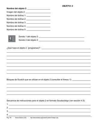 OBJETO 2
Nombre del objeto 2: ____________________
Imagen del objeto 2: ______________________
Nombre del disfraz 1: _____________________
Nombre del disfraz 2: _____________________
Nombre del disfraz 3: _____________________
Nombre del disfraz 4: _____________________
Nombre del disfraz 5: _____________________


                      Sonido 1 del objeto 2: ________________________________________
                      Sonido 2 del objeto 2: ________________________________________


¿Qué hace el objeto 2 (programas)? : ___________________________________________
__________________________________________________________________________
__________________________________________________________________________
__________________________________________________________________________
__________________________________________________________________________
__________________________________________________________________________
__________________________________________________________________________
__________________________________________________________________________


Bloques de Scratch que se utilizan en el objeto 2 (consultar el Anexo 1): ________________
__________________________________________________________________________
__________________________________________________________________________
__________________________________________________________________________
__________________________________________________________________________


Secuencia de instrucciones para el objeto 2 en formato Seudocódigo (ver sección 4.5):
1. ________________________________________________________________________
2. ________________________________________________________________________
3. ________________________________________________________________________
4. ________________________________________________________________________
Pág. 144   -   Tercera Edición (3.02)   -   http://www.eduteka.org/ScratchCuadernoTrabajo1.php
 