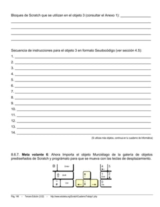 Bloques de Scratch que se utilizan en el objeto 3 (consultar el Anexo 1): ________________
__________________________________________________________________________
__________________________________________________________________________
__________________________________________________________________________
__________________________________________________________________________


Secuencia de instrucciones para el objeto 3 en formato Seudocódigo (ver sección 4.5):
1. ________________________________________________________________________
2. ________________________________________________________________________
3. ________________________________________________________________________
4. ________________________________________________________________________
5. ________________________________________________________________________
6. ________________________________________________________________________
7. ________________________________________________________________________
8. ________________________________________________________________________
9. ________________________________________________________________________
10. _______________________________________________________________________
11. _______________________________________________________________________
12. _______________________________________________________________________
13. _______________________________________________________________________
14. _______________________________________________________________________
                                                                                        (Si utilizas más objetos, continua en tu cuaderno de Informática)




8.6.7. Meta volante 6: Ahora Importa el objeto Murciélago de la galería de objetos
prediseñados de Scratch y prográmalo para que se mueva con las teclas de desplazamiento.




Pág. 146   -   Tercera Edición (3.02)   -   http://www.eduteka.org/ScratchCuadernoTrabajo1.php
 