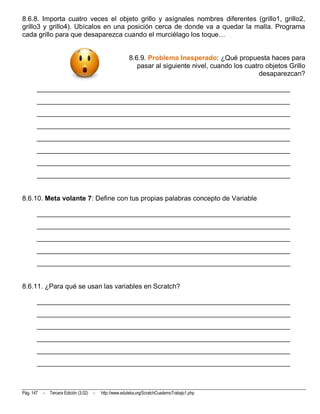 8.6.8. Importa cuatro veces el objeto grillo y asígnales nombres diferentes (grillo1, grillo2,
grillo3 y grillo4). Ubícalos en una posición cerca de donde va a quedar la malla. Programa
cada grillo para que desaparezca cuando el murciélago los toque…


                                                           8.6.9. Problema Inesperado: ¿Qué propuesta haces para
                                                              pasar al siguiente nivel, cuando los cuatro objetos Grillo
                                                                                                        desaparezcan?

       __________________________________________________________________________
       __________________________________________________________________________
       __________________________________________________________________________
       __________________________________________________________________________
       __________________________________________________________________________
       __________________________________________________________________________
       __________________________________________________________________________
       __________________________________________________________________________


8.6.10. Meta volante 7: Define con tus propias palabras concepto de Variable

       __________________________________________________________________________
       __________________________________________________________________________
       __________________________________________________________________________
       __________________________________________________________________________
       __________________________________________________________________________


8.6.11. ¿Para qué se usan las variables en Scratch?

       __________________________________________________________________________
       __________________________________________________________________________
       __________________________________________________________________________
       __________________________________________________________________________
       __________________________________________________________________________
       __________________________________________________________________________



Pág. 147   -   Tercera Edición (3.02)   -   http://www.eduteka.org/ScratchCuadernoTrabajo1.php
 