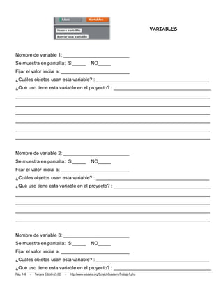 VARIABLES




Nombre de variable 1: _________________________
Se muestra en pantalla: SI_____                            NO_____
Fijar el valor inicial a: __________________________
¿Cuáles objetos usan esta variable? : ___________________________________________
¿Qué uso tiene esta variable en el proyecto? : _____________________________________
__________________________________________________________________________
__________________________________________________________________________
__________________________________________________________________________
__________________________________________________________________________
__________________________________________________________________________
__________________________________________________________________________


Nombre de variable 2: _________________________
Se muestra en pantalla: SI_____                            NO_____
Fijar el valor inicial a: __________________________
¿Cuáles objetos usan esta variable? : ___________________________________________
¿Qué uso tiene esta variable en el proyecto? : _____________________________________
__________________________________________________________________________
__________________________________________________________________________
__________________________________________________________________________
__________________________________________________________________________


Nombre de variable 3: _________________________
Se muestra en pantalla: SI_____                            NO_____
Fijar el valor inicial a: __________________________
¿Cuáles objetos usan esta variable? : ___________________________________________
¿Qué uso tiene esta variable en el proyecto? : _____________________________________
Pág. 148   -   Tercera Edición (3.02)   -   http://www.eduteka.org/ScratchCuadernoTrabajo1.php
 