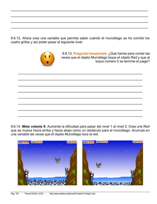 __________________________________________________________________________
__________________________________________________________________________
__________________________________________________________________________
__________________________________________________________________________


8.6.12. Ahora crea una variable que permita saber cuándo el murciélago se ha comido los
cuatro grillos y así poder pasar al siguiente nivel.


                                                         8.6.13. Pregunta Inesperada: ¿Qué harías para contar las
                                                        veces que el objeto Murciélago toque el objeto Red y que al
                                                                              toque número 5 se termine el juego?


       __________________________________________________________________________
       __________________________________________________________________________
       __________________________________________________________________________
       __________________________________________________________________________
       __________________________________________________________________________
       __________________________________________________________________________
       __________________________________________________________________________
       __________________________________________________________________________


8.6.14. Meta volante 8: Aumenta la dificultad para pasar del nivel 1 al nivel 2. Crea una Red
que se mueva hacia arriba y hacia abajo como un obstáculo para el murciélago. Acumula en
una variable las veces que el objeto Murciélago toca la red.




Pág. 149   -   Tercera Edición (3.02)   -   http://www.eduteka.org/ScratchCuadernoTrabajo1.php
 
