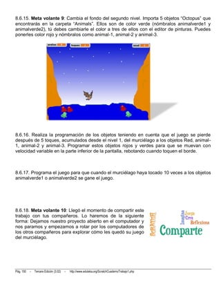 8.6.15. Meta volante 9: Cambia el fondo del segundo nivel. Importa 5 objetos “Octopus” que
encontrarás en la carpeta “Animals”. Ellos son de color verde (nómbralos animalverde1 y
animalverde2), tú debes cambiarle el color a tres de ellos con el editor de pinturas. Puedes
ponerles color rojo y nómbralos como animal-1, animal-2 y animal-3.




8.6.16. Realiza la programación de los objetos teniendo en cuenta que el juego se pierde
después de 5 toques, acumulados desde el nivel 1, del murciélago a los objetos Red, animal-
1, animal-2 y animal-3. Programar estos objetos rojos y verdes para que se muevan con
velocidad variable en la parte inferior de la pantalla, rebotando cuando toquen el borde.



8.6.17. Programa el juego para que cuando el murciélago haya tocado 10 veces a los objetos
animalverde1 o animalverde2 se gane el juego.




8.6.18. Meta volante 10: Llegó el momento de compartir este
trabajo con tus compañeros. Lo haremos de la siguiente
forma: Dejamos nuestro proyecto abierto en el computador y
nos paramos y empezamos a rotar por los computadores de
los otros compañeros para explorar cómo les quedó su juego
del murciélago.




Pág. 150   -   Tercera Edición (3.02)   -   http://www.eduteka.org/ScratchCuadernoTrabajo1.php
 