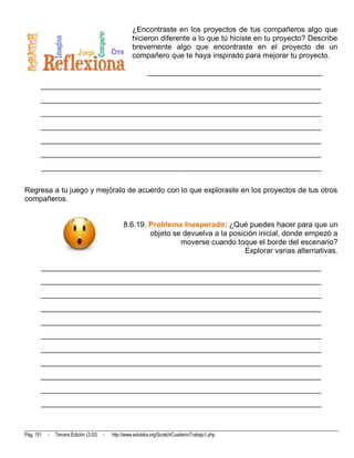 ¿Encontraste en los proyectos de tus compañeros algo que
                                                     hicieron diferente a lo que tú hiciste en tu proyecto? Describe
                                                     brevemente algo que encontraste en el proyecto de un
                                                     compañero que te haya inspirado para mejorar tu proyecto.

                                                             ______________________________________________
       __________________________________________________________________________
       __________________________________________________________________________
       __________________________________________________________________________
       __________________________________________________________________________
       __________________________________________________________________________
       __________________________________________________________________________
       __________________________________________________________________________


Regresa a tu juego y mejóralo de acuerdo con lo que exploraste en los proyectos de tus otros
compañeros.


                                                 8.6.19. Problema Inesperado: ¿Qué puedes hacer para que un
                                                         objeto se devuelva a la posición inicial, donde empezó a
                                                                  moverse cuando toque el borde del escenario?
                                                                                      Explorar varias alternativas.

       __________________________________________________________________________
       __________________________________________________________________________
       __________________________________________________________________________
       __________________________________________________________________________
       __________________________________________________________________________
       __________________________________________________________________________
       __________________________________________________________________________
       __________________________________________________________________________
       __________________________________________________________________________
       __________________________________________________________________________
       __________________________________________________________________________



Pág. 151   -   Tercera Edición (3.02)   -   http://www.eduteka.org/ScratchCuadernoTrabajo1.php
 