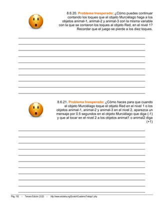 8.6.20. Problema Inesperado: ¿Cómo puedes continuar
                                                          contando los toques que el objeto Murciélago haga a los
                                                      objetos animal-1, animal-2 y animal-3 con la misma variable
                                                    con la que se contaron los toques al objeto Red, en el nivel 1?
                                                                Recordar que el juego se pierde a los diez toques.

       __________________________________________________________________________
       __________________________________________________________________________
       __________________________________________________________________________
       __________________________________________________________________________
       __________________________________________________________________________
       __________________________________________________________________________
       __________________________________________________________________________
       __________________________________________________________________________
       __________________________________________________________________________
       __________________________________________________________________________


                                                  8.6.21. Problema Inesperado: ¿Cómo haces para que cuando
                                                       el objeto Murciélago toque el objeto Red en el nivel 1 o los
                                                  objetos animal-1, animal-2 y animal-3 en el nivel 2, aparezca un
                                                  mensaje por 0.5 segundos en el objeto Murciélago que diga (-1)
                                                  y que al tocar en el nivel 2 a los objetos animal1 o animal2 diga
                                                                                                               (+1)

       __________________________________________________________________________
       __________________________________________________________________________
       __________________________________________________________________________
       __________________________________________________________________________
       __________________________________________________________________________
       __________________________________________________________________________
       __________________________________________________________________________
       __________________________________________________________________________
       __________________________________________________________________________
       __________________________________________________________________________
       __________________________________________________________________________
Pág. 152   -   Tercera Edición (3.02)   -   http://www.eduteka.org/ScratchCuadernoTrabajo1.php
 