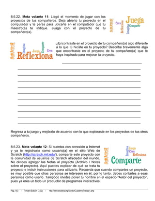 8.6.22. Meta volante 11: Llegó el momento de jugar con los
proyectos de tus compañeros. Deja abierto tu proyecto en el
computador y te paras para ubicarte en el computador que tu
maestro(a) te indique. Juaga con el proyecto de tu
compañero(a).


                                                   ¿Encontraste en el proyecto de tu compañero(a) algo diferente
                                                   a lo que tú hiciste en tu proyecto? Describe brevemente algo
                                                   que encontraste en el proyecto de tu compañero(a) que te
                                                   haya inspirado para mejorar tu proyecto.

                                                          ________________________________________________
       __________________________________________________________________________
       __________________________________________________________________________
       __________________________________________________________________________
       __________________________________________________________________________
       __________________________________________________________________________
       __________________________________________________________________________
       __________________________________________________________________________
       __________________________________________________________________________
       __________________________________________________________________________
       __________________________________________________________________________


Regresa a tu juego y mejóralo de acuerdo con lo que exploraste en los proyectos de tus otros
compañeros.


8.6.23. Meta volante 12: Si cuentas con conexión a Internet
y ya te registraste como usuario(a) en el sitio Web de
Scratch (http://scratch.mit.edu/), comparte este proyecto con
la comunidad de usuarios de Scratch alrededor del mundo.
No olvides agregar las Notas al proyecto (Archivo / Notas
sobre el proyecto). Aquí puedes explicar de qué se trata tu
proyecto e incluir instrucciones para utilizarlo. Recuerda que cuando compartes un proyecto,
es muy posible que otras personas se interesen en él, por lo tanto, debes contarles a esas
personas cómo usarlo. Tampoco olvides poner tu nombre en el espacio “Autor del proyecto”,
pues ya eres un todo un productor de programas interactivos.

Pág. 153   -   Tercera Edición (3.02)   -   http://www.eduteka.org/ScratchCuadernoTrabajo1.php
 