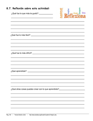 8.7. Reflexión sobre esta actividad:
           ¿Qué fue lo que más te gustó? ______________
           __________________________________________
       __________________________________________________________________________
       __________________________________________________________________________
       __________________________________________________________________________
       __________________________________________________________________________
       ¿Qué fue lo más fácil? ______________________________________________________
       __________________________________________________________________________
       __________________________________________________________________________
       __________________________________________________________________________
       __________________________________________________________________________
           ¿Qué fue lo más difícil? ____________________________________________________
       __________________________________________________________________________
       __________________________________________________________________________
       __________________________________________________________________________
       __________________________________________________________________________
       ¿Qué aprendiste? _________________________________________________________
       __________________________________________________________________________
       __________________________________________________________________________
       __________________________________________________________________________
       __________________________________________________________________________
       ¿Qué otras cosas puedes crear con lo que aprendiste?__________________________
       __________________________________________________________________________
       __________________________________________________________________________
       __________________________________________________________________________
       __________________________________________________________________________
       __________________________________________________________________________



Pág. 154    -   Tercera Edición (3.02)   -   http://www.eduteka.org/ScratchCuadernoTrabajo1.php
 