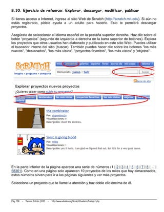 8.10. Ejercicio de refuerzo: Explorar, descargar, modificar, publicar

Si tienes acceso a Internet, ingresa al sitio Web de Scratch (http://scratch.mit.edu). Si aún no
estás registrado, pídele ayuda a un adulto para hacerlo. Esto te permitirá descargar
proyectos.

Asegúrate de seleccionar el idioma español en la pestaña superior derecha. Haz clic sobre el
botón “proyectos” (segundo de izquierda a derecha en la barra superior de botones). Explora
los proyectos que otros usuarios han elaborado y publicado en este sitio Web. Puedes utilizar
el buscador interno del sitio (buscar). También puedes hacer clic sobre los botones "los más
nuevos", "destacados", "los más vistos", "proyectos favoritos", "los más vistos" y "objetos".




En la parte inferior de la página aparece una serie de números (1 | 2 | 3 | 4 | 5 | 6 | 7 | 8 | ... |
58361). Como en una página solo aparecen 10 proyectos de los miles que hay almacenados,
estos números sirven para ir a las páginas siguientes y ver más proyectos.

Selecciona un proyecto que te llame la atención y haz doble clic encima de él.




Pág. 158   -   Tercera Edición (3.02)   -   http://www.eduteka.org/ScratchCuadernoTrabajo1.php
 
