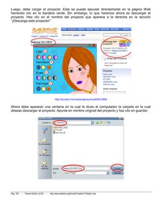 Luego, debe cargar el proyecto. Este se puede ejecutar directamente en la página Web
haciendo clic en la bandera verde. Sin embargo, lo que haremos ahora es descargar el
proyecto. Haz clic en el nombre del proyecto que aparece a la derecha en la sección
“¡Descarga este proyecto!”.




                                                 http://scratch.mit.edu/projects/criss95/612896

Ahora debe aparecer una ventana en la cual le dices al computador la carpeta en la cual
deseas descargar el proyecto. Apunta en nombre original del proyecto y haz clic en guardar.




Pág. 159   -   Tercera Edición (3.02)   -   http://www.eduteka.org/ScratchCuadernoTrabajo1.php
 