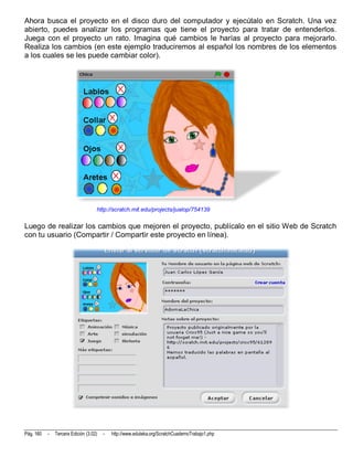 Ahora busca el proyecto en el disco duro del computador y ejecútalo en Scratch. Una vez
abierto, puedes analizar los programas que tiene el proyecto para tratar de entenderlos.
Juega con el proyecto un rato. Imagina qué cambios le harías al proyecto para mejorarlo.
Realiza los cambios (en este ejemplo traduciremos al español los nombres de los elementos
a los cuales se les puede cambiar color).




                                    http://scratch.mit.edu/projects/jualop/754139

Luego de realizar los cambios que mejoren el proyecto, publícalo en el sitio Web de Scratch
con tu usuario (Compartir / Compartir este proyecto en línea).




Pág. 160   -   Tercera Edición (3.02)   -   http://www.eduteka.org/ScratchCuadernoTrabajo1.php
 