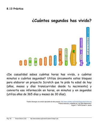 8.13 Práctica



                                                 ¿Cuántos segundos has vivido?




¿De casualidad sabes cuántas horas has vivido, o cuántos
minutos o cuántos segundos? Utiliza únicamente estos bloques
para elaborar un proyecto Scratch que te pida tu edad de hoy
(años, meses y días transcurridos desde tu nacimiento) y
convierta esa información en horas, en minutos y en segundos
(utiliza años de 365 días y meses de 30 días).

                                        Puedes descargar una versión ejecutable de este proyecto: http://www.eduteka.org/Scratch/SegundosVividos.exe
                                                                                             Práctica traducida y adaptada de “Life Skills Mathematics”
                                                                                                                    August V. Treff & Donald H. Jacobs




Pág. 162   -   Tercera Edición (3.02)     -   http://www.eduteka.org/ScratchCuadernoTrabajo1.php
 