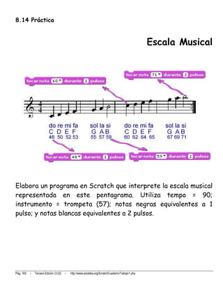 8.14 Práctica


                                                                                                 Escala Musical




Elabora un programa en Scratch que interprete la escala musical
representada en este pentagrama. Utiliza tempo = 90;
instrumento = trompeta (57); notas negras equivalentes a 1
pulso; y notas blancas equivalentes a 2 pulsos.




Pág. 163   -   Tercera Edición (3.02)   -   http://www.eduteka.org/ScratchCuadernoTrabajo1.php
 