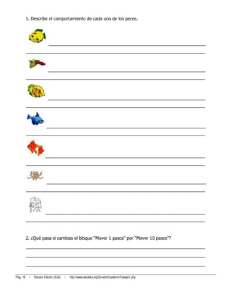 1. Describe el comportamiento de cada uno de los peces.




                           _________________________________________________________________
          __________________________________________________________________________



                          _________________________________________________________________
          __________________________________________________________________________



                          _________________________________________________________________
          __________________________________________________________________________



                         __________________________________________________________________
          __________________________________________________________________________




                        __________________________________________________________________
          __________________________________________________________________________



                         __________________________________________________________________
          __________________________________________________________________________




                        __________________________________________________________________
          __________________________________________________________________________



          2. ¿Qué pasa si cambias el bloque “Mover 1 pasos” por “Mover 10 pasos”?
          __________________________________________________________________________
          __________________________________________________________________________
          __________________________________________________________________________

Pág. 18    -   Tercera Edición (3.02)   -   http://www.eduteka.org/ScratchCuadernoTrabajo1.php
 