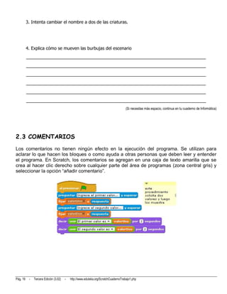 3. Intenta cambiar el nombre a dos de las criaturas.




          4. Explica cómo se mueven las burbujas del escenario
          __________________________________________________________________________
          __________________________________________________________________________
          __________________________________________________________________________
          __________________________________________________________________________
          __________________________________________________________________________
          __________________________________________________________________________
                                                                                      (Si necesitas más espacio, continua en tu cuaderno de Informática)




2.3 COMENTARIOS
Los comentarios no tienen ningún efecto en la ejecución del programa. Se utilizan para
aclarar lo que hacen los bloques o como ayuda a otras personas que deben leer y entender
el programa. En Scratch, los comentarios se agregan en una caja de texto amarilla que se
crea al hacer clic derecho sobre cualquier parte del área de programas (zona central gris) y
seleccionar la opción “añadir comentario”.




Pág. 19    -   Tercera Edición (3.02)   -   http://www.eduteka.org/ScratchCuadernoTrabajo1.php
 