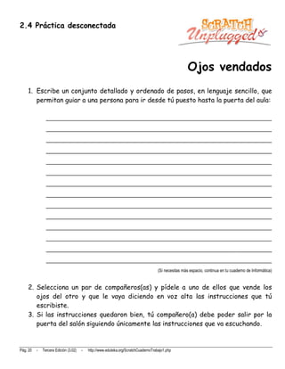 2.4 Práctica desconectada




                                                                                                      Ojos vendados
    1. Escribe un conjunto detallado y ordenado de pasos, en lenguaje sencillo, que
       permitan guiar a una persona para ir desde tú puesto hasta la puerta del aula:

                __________________________________________________________________________
                __________________________________________________________________________
                __________________________________________________________________________
                __________________________________________________________________________
                __________________________________________________________________________
                __________________________________________________________________________
                __________________________________________________________________________
                __________________________________________________________________________
                __________________________________________________________________________
                __________________________________________________________________________
                __________________________________________________________________________
                __________________________________________________________________________
                __________________________________________________________________________
                __________________________________________________________________________
                                                                                     (Si necesitas más espacio, continua en tu cuaderno de Informática)


    2. Selecciona un par de compañeros(as) y pídele a uno de ellos que vende los
       ojos del otro y que le vaya diciendo en voz alta las instrucciones que tú
       escribiste.
    3. Si las instrucciones quedaron bien, tú compañero(a) debe poder salir por la
       puerta del salón siguiendo únicamente las instrucciones que va escuchando.


Pág. 20   -   Tercera Edición (3.02)   -   http://www.eduteka.org/ScratchCuadernoTrabajo1.php
 