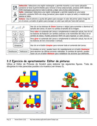 Selección: Selecciona una región rectangular y permite moverla a una nueva ubicación
                      (presione la tecla Suprimir/Delete para remover el área seleccionada; presiona Shift+delete o
                      Shift+backspace para borrar todo lo demás y dejar solo el área seleccionada).
                      Sello: (estampar) Selecciona una región rectangular y permite copiarla en una nueva
                      ubicación; presiona Shift+clic+drag (arrastrar) para repetir la copia (el sello) a medida que
                      desliza el ratón.
                      Gotero: Usa el extremo o punta del gotero para escoger el color del primer plano (haga clic
                      en el Lienzo y arrastre el gotero para escoger un color que esté por fuera del Lienzo)


                                           Haz clic en los botones de Zoom (acercar o alejar) para aumentar o disminuir el
                                           tamaño del Lienzo. El zoom no cambia el tamaño de la imagen.
                                           Para rotar el contenido del Lienzo o simplemente la selección actual, haz clic en
                                           los botones de Rotación (en sentido contrario a las manecillas del reloj o en el
                                           sentido de estas). Puedes presionar Shift+clic para ingresar un valor preciso.
                                           Para girar el contenido del Lienzo o simplemente la selección actual, haz clic en
                                           los botones de Giro (horizontal o vertical).

                                           Haz clic en el botón Limpiar para remover todo el contenido del Lienzo.

                                           Si cometes un error, puedes hacer clic repetidamente en el botón Deshacer
                                           para devolver las últimas acciones realizadas. Si cambias de opinión, puedes
                                           hacer clic en el botón Rehacer para restablecer las acciones que deshiciste.



3.2 Ejercicio de aprestamiento: Editor de pinturas
Utiliza el Editor de Pinturas de Scratch para elaborar las siguientes figuras. Trata de
dibujarlas lo más parecidas posible a la muestra (ver Anexo 5).




Pág. 22   -   Tercera Edición (3.02)   -   http://www.eduteka.org/ScratchCuadernoTrabajo1.php
 