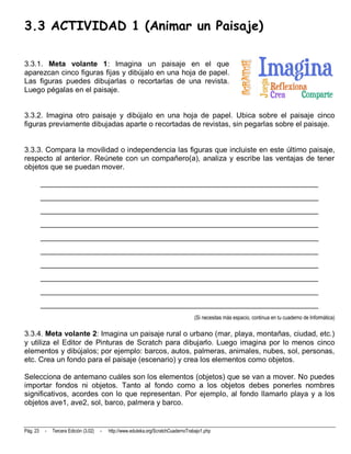 3.3 ACTIVIDAD 1 (Animar un Paisaje)

3.3.1. Meta volante 1: Imagina un paisaje en el que
aparezcan cinco figuras fijas y dibújalo en una hoja de papel.
Las figuras puedes dibujarlas o recortarlas de una revista.
Luego pégalas en el paisaje.


3.3.2. Imagina otro paisaje y dibújalo en una hoja de papel. Ubica sobre el paisaje cinco
figuras previamente dibujadas aparte o recortadas de revistas, sin pegarlas sobre el paisaje.


3.3.3. Compara la movilidad o independencia las figuras que incluiste en este último paisaje,
respecto al anterior. Reúnete con un compañero(a), analiza y escribe las ventajas de tener
objetos que se puedan mover.

          __________________________________________________________________________
          __________________________________________________________________________
          __________________________________________________________________________
          __________________________________________________________________________
          __________________________________________________________________________
          __________________________________________________________________________
          __________________________________________________________________________
          __________________________________________________________________________
          __________________________________________________________________________
          __________________________________________________________________________
                                                                                      (Si necesitas más espacio, continua en tu cuaderno de Informática)

3.3.4. Meta volante 2: Imagina un paisaje rural o urbano (mar, playa, montañas, ciudad, etc.)
y utiliza el Editor de Pinturas de Scratch para dibujarlo. Luego imagina por lo menos cinco
elementos y dibújalos; por ejemplo: barcos, autos, palmeras, animales, nubes, sol, personas,
etc. Crea un fondo para el paisaje (escenario) y crea los elementos como objetos.

Selecciona de antemano cuáles son los elementos (objetos) que se van a mover. No puedes
importar fondos ni objetos. Tanto al fondo como a los objetos debes ponerles nombres
significativos, acordes con lo que representan. Por ejemplo, al fondo llamarlo playa y a los
objetos ave1, ave2, sol, barco, palmera y barco.


Pág. 23    -   Tercera Edición (3.02)   -   http://www.eduteka.org/ScratchCuadernoTrabajo1.php
 