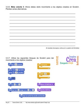 3.3.6. Meta volante 3: Ahora debes darle movimiento a los objetos creados en Scratch.
Plantea varias alternativas.

          __________________________________________________________________________
          __________________________________________________________________________
          __________________________________________________________________________
          __________________________________________________________________________
          __________________________________________________________________________
          __________________________________________________________________________
          __________________________________________________________________________
          __________________________________________________________________________
          __________________________________________________________________________
          __________________________________________________________________________
          __________________________________________________________________________
                                                                                      (Si necesitas más espacio, continua en tu cuaderno de Informática)




3.3.7. Utiliza los siguientes bloques de Scratch para dar
movimiento a los objetos creados:




Pág. 25    -   Tercera Edición (3.02)   -   http://www.eduteka.org/ScratchCuadernoTrabajo1.php
 
