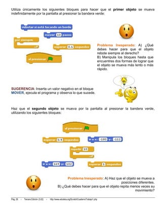 Utiliza únicamente los siguientes bloques para hacer que el primer objeto se mueva
indefinidamente por la pantalla al presionar la bandera verde:




                                                                                            Problema Inesperado: A) ¿Qué
                                                                                            debes hacer para que el objeto
                                                                                            rebote siempre al derecho?
                                                                                            B) Manipula los bloques hasta que
                                                                                            encuentres dos formas de lograr que
                                                                                            el objeto se mueva más lento o más
                                                                                            rápido.




SUGERENCIA: Inserta un valor negativo en el bloque
MOVER, ejecuta el programa y observa lo que sucede.



Haz que el segundo objeto se mueva por la pantalla al presionar la bandera verde,
utilizando los siguientes bloques:




                                                        Problema Inesperado: A) Haz que el objeto se mueva a
                                                                                           posiciones diferentes.
                                                   B) ¿Qué debes hacer para que el objeto repita menos veces su
                                                                                                    movimiento?

Pág. 26   -   Tercera Edición (3.02)   -   http://www.eduteka.org/ScratchCuadernoTrabajo1.php
 
